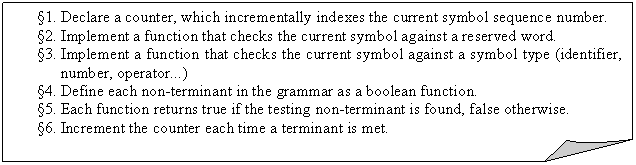 Folded Corner: 1.	Declare a counter, which incrementally indexes the current symbol sequence number.
2.	Implement a function that checks the current symbol against a reserved word.
3.	Implement a function that checks the current symbol against a symbol type (identifier, number, operator...)
4.	Define each non-terminant in the grammar as a boolean function.
5.	Each function returns true if the testing non-terminant is found, false otherwise.
6.	Increment the counter each time a terminant is met.

